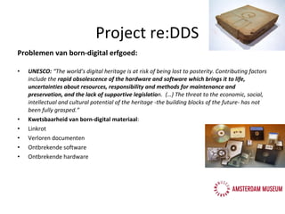 Problemen van born-digital erfgoed: UNESCO:  “The world’s digital heritage is at risk of being lost to posterity. Contributing factors include the  rapid obsolescence of the hardware and software which brings it to life, uncertainties about resources, responsibility and methods for maintenance and preservation, and the lack of supportive legislatio n.  (…) The threat to the economic, social, intellectual and cultural potential of the heritage -the building blocks of the future- has not been fully grasped.”   Kwetsbaarheid van born-digital materiaal :  Linkrot Verloren documenten Ontbrekende software Ontbrekende hardware Project re:DDS 