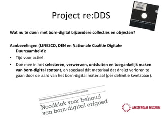 Project re:DDS Wat nu te doen met born-digital bijzondere collecties en objecten? Aanbevelingen (UNESCO, DEN en Nationale Coalitie Digitale Duurzaamheid): Tijd voor actie! Doe mee in het  selecteren, verwerven, ontsluiten en toegankelijk maken van born-digital content , en speciaal dát materiaal dat dreigt verloren te gaan door de aard van het born-digital materiaal (per definitie kwetsbaar). 