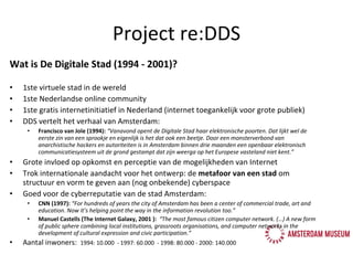 Project re:DDS Wat is De Digitale Stad (1994 - 2001)? 1ste virtuele stad in de wereld 1ste Nederlandse online community 1ste gratis internetinitiatief in Nederland (internet toegankelijk voor grote publiek) DDS vertelt het verhaal van Amsterdam:  Francisco van Jole (1994):  “Vanavond opent de Digitale Stad haar elektronische poorten. Dat lijkt wel de eerste zin van een sprookje en eigenlijk is het dat ook een beetje. Door een monsterverbond van anarchistische hackers en autoriteiten is in Amsterdam binnen drie maanden een openbaar elektronisch communicatiesysteem uit de grond gestampt dat zijn weerga op het Europese vasteland niet kent.” Grote invloed op opkomst en perceptie van de mogelijkheden van Internet Trok internationale aandacht voor het ontwerp: de  metafoor van een stad  om structuur en vorm te geven aan (nog onbekende) cyberspace Goed voor de cyberreputatie van de stad Amsterdam: CNN (1997):  “For hundreds of years the city of Amsterdam has been a center of commercial trade, art and education. Now it’s helping point the way in the information revolution too.”  Manuel Castells (The Internet Galaxy, 2001 ):  “ The most famous citizen computer network. (…) A new form of public sphere combining local institutions, grassroots organisations, and computer networks in the development of cultural expression and civic participation.” Aantal inwoners:  1994: 10.000  - 1997: 60.000  - 1998: 80.000 - 2000: 140.000 