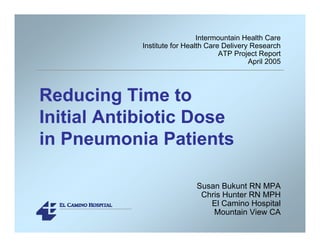Reducing Time to
Initial Antibiotic Dose
in Pneumonia Patients
Intermountain Health Care
Institute for Health Care Delivery Research
ATP Project Report
April 2005
Susan Bukunt RN MPA
Chris Hunter RN MPH
El Camino Hospital
Mountain View CA
 