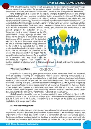 OKB CLOUD COMPUTING 
OKB Cloud Computing has the overall goal, provide the cloud computing services through 
Internet present a new vision for advertising space, providing Cloud Service for Schools, 
Universities, Hospitals, Commercial Establishment , Supermarkets, Handyman and Residential. 
OKB Global project is focused on the rapidly emerging telecommunications and energy 
market in Brazil, with many favorable contributing factors to expedite development. Other factors 
for Belem Brasil areas of expansion by reducing energy consumption and costs with the 
development our Solar energy division and increase exportation of numerous commodities. Our 
vision is to transform Belem port a duty free zone by encouraging government incentives with tax 
reductions and exemption. Pará states rapid development is due to the extraction of minerals 
such as iron, manganese, niobium, bauxite, copper, gold, aluminum and the formation of the 
(presal) program the extraction of oil. In 
November 2013, a report released by the IEA 
(International Energy Agency) provides that 
thanks to the oil found in the presalt, Brazil will 
become one of the countries with the largest oil 
exports in the world. In the near future, Brazil will 
be one of the most important energy producers 
in the world. It is estimated that in 2035, oil 
production in Brazil will triple, putting Brazil in the 
sixth place of the largest oil producers in the 
world. The Brazilian coast in our region has the 
perfect location and environment for emergence 
of oil refineries. The OKB Global Cloud will 
simultaneously organize and facilitate the 
existing soybean production which is the second largest in Brazil and has the largest cattle 
breeding. 
7­Industry 
Analysis 
As public cloud computing gains greater adoption across enterprises, there’s an increased 
level of spending occurring on infrastructure­related 
services including Infrastructure­as­a­Service( 
IaaS). Enterprises are prioritizing how to get cloud platforms integrated with legacy 
systems to make use of the years of data they have accumulated. From legacy Enterprise 
Resource Planning (ERP) to Customer Relationship Management (CRM) systems, integrating 
legacy systems of record to cloud­based 
platforms will accelerate through 2016. I’ve seen this in 
conversations with resellers and enterprise customers, and this trend is also reflected in 
Gartner’s latest report on public cloud computing adoption, Forecast Overview: Public Cloud 
Services, Worldwide, 2011­2016, 
4Q12 Update Published: 8 February 2013. 
Global spending on public cloud services is expected to grow 18.6% in 2012 to $110.3B, 
achieving a CAGR of 17.7% from 2011 through 2016. The total market is expected to grow from 
$76.9B in 2010 to $210B in 2016. The following is an analysis of the public cloud services 
market size and annual growth rates: 
8 ­Project 
Background 
In today’s challenging economic climate, a growing number of organizations require more 
capable and flexible IT resources; they also need to reduce costs. OKB will design, develop and 
implement a hybrid cloud data centre which is a combination of public and private clouds. 
Businesses in highly regulated industries (banking, universities and government agencies) with 
compliance requirements regarding data residency (“Internet Bill of Rights”) can leverage the 
OKB Cloud Computing Business Plan 
10 
 