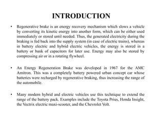 INTRODUCTION
• Regenerative brake is an energy recovery mechanism which slows a vehicle
by converting its kinetic energy into another form, which can be either used
immediately or stored until needed. Thus, the generated electricity during the
braking is fed back into the supply system (in case of electric trains), whereas
in battery electric and hybrid electric vehicles, the energy is stored in a
battery or bank of capacitors for later use. Energy may also be stored by
compressing air or in a rotating flywheel.
• An Energy Regeneration Brake was developed in 1967 for the AMC
Amitron. This was a completely battery powered urban concept car whose
batteries were recharged by regenerative braking, thus increasing the range of
the automobile.
• Many modern hybrid and electric vehicles use this technique to extend the
range of the battery pack. Examples include the Toyota Prius, Honda Insight,
the Vectrix electric maxi-scooter, and the Chevrolet Volt.
 