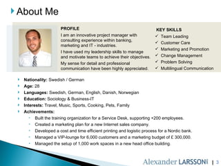About Me |  PROFILE I am an innovative project manager with consulting experience within banking, marketing and IT - industries.  I have used my leadership skills to manage and motivate teams to achieve their objectives. My sense for detail and professional communication have been highly appreciated. KEY SKILLS Team Leading  Customer Care  Marketing and Promotion  Change Management  Problem Solving  Multilingual Communication  Nationality:  Swedish / German Age:  28 Languages:  Swedish, German, English, Danish, Norwegian Education:  Sociology & Business-IT Interests:  Travel, Music, Sports, Cooking, Pets, Family Achievements:  Built the training organization for a Service Desk, supporting +200 employees. Created a marketing plan for a new Internet sales company. Developed a cost and time efficient printing and logistic process for a Nordic bank. Managed a VIP-lounge for 6,000 customers and a marketing budget of £ 300,000.  Managed the setup of 1,000 work spaces in a new head office building. 