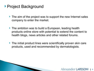 |  Project Background The aim of the project was to support the new Internet sales company to enter the market. The ambition was to build a European, leading health products online store with potential to extend the content to health blogs, news articles and other related forums. The initial product lines were scientifically proven skin care products, used and recommended by dermatologists . 