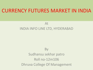 CURRENCY FUTURES MARKET IN INDIA
At
INDIA INFO LINE LTD, HYDERABAD

By
Sudhansu sekhar patro
Roll no-12m106
Dhruva College Of Management

 