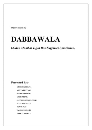 PROJECT REPOET ON




DABBAWALA
(Nutan Mumbai Tiffin Box Suppliers Association)




Presented By:-
      ABHISHEK BHATIA

      ADITYA BHUTANU

      AVIJIT TIBRAWAL

      GAUTAM JAJU

      JATINDER SINGH SANDHU

      PEEYUSH PAREEK

      RONAK JAIN

      TANESH KOTHARI

      TANMAY PANDYA
 