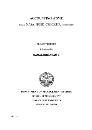 ACCOUNTING of SME
         Done in   NASA Fried CHICKEN, Pondicherry




                          PROJECT REPORT

                            Submitted By

                       KAMALAKKANNAN G




           DEPARTMENT OF MANAGEMENT STUDIES
                      SCHOOL OF MANAGEMENT

                      PONDICHERRY UNIVERSITY
                         PONDICHERRY – 605014




1|Page
 