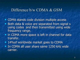 Difference b/w CDMA & GSM   CDMA stands code division multiple access Both data & voice are separated from signal s using codes  and then transmitted using wide frequency range. in CDMA more space is left in channel for data transfer. 14%of worldwide market goes to CDMA In CDMA all user share same 1250 kHz wide carrier. 
