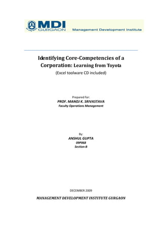 Identifying Core-Competencies of a
 Corporation: Learning from Toyota
        (Excel toolware CD included)




                 Prepared for:
         PROF. MANOJ K. SRIVASTAVA
         Faculty Operations Management




                      By:
               ANSHUL GUPTA
                    09P068
                   Section-B




                DECEMBER 2009

MANAGEMENT DEVELOPMENT INSTITUTE GURGAON
 