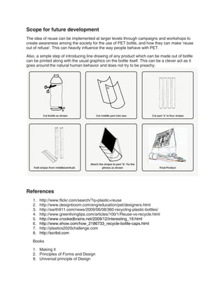 Scope for future development
The idea of reuse can be implemented at larger levels through campaigns and workshops to
create awareness among the society for the use of PET bottle, and how they can make ‘reuse
out of refuse’. This can heavily influence the way people behave with PET.

Also, a simple step of introducing line drawing of any product which can be made out of bottle
can be printed along with the usual graphics on the bottle itself. This can be a clever act as it
goes around the natural human behavior and does not try to be preachy.




References
   1.   http://www.flickr.com/search/?q=plastic+reuse
   2.   http://www.designboom.com/eng/education/pet/designers.html
   3.   http://earth911.com/news/2009/06/08/360-recycling-plastic-bottles/
   4.   http://www.greenlivingtips.com/articles/100/1/Reuse-vs-recycle.html
   5.   http://www.crookedbrains.net/2009/12/interesting_19.html
   6.   http://www.ehow.com/how_2186733_recycle-bottle-caps.html
   7.   http://plastics2020challenge.com
   8.   http://scribd.com

   Books

   1. Making it
   2. Principles of Forms and Design
   9. Universal principle of Design
 