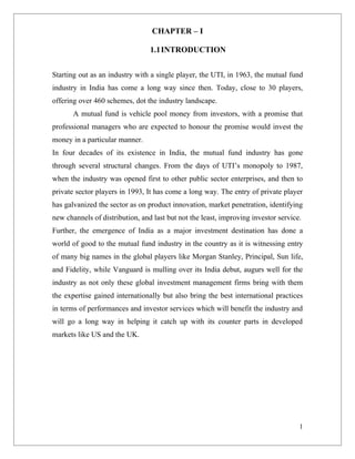 CHAPTER – I

                                 1.1INTRODUCTION


Starting out as an industry with a single player, the UTI, in 1963, the mutual fund
industry in India has come a long way since then. Today, close to 30 players,
offering over 460 schemes, dot the industry landscape.
       A mutual fund is vehicle pool money from investors, with a promise that
professional managers who are expected to honour the promise would invest the
money in a particular manner.
In four decades of its existence in India, the mutual fund industry has gone
through several structural changes. From the days of UTI’s monopoly to 1987,
when the industry was opened first to other public sector enterprises, and then to
private sector players in 1993, It has come a long way. The entry of private player
has galvanized the sector as on product innovation, market penetration, identifying
new channels of distribution, and last but not the least, improving investor service.
Further, the emergence of India as a major investment destination has done a
world of good to the mutual fund industry in the country as it is witnessing entry
of many big names in the global players like Morgan Stanley, Principal, Sun life,
and Fidelity, while Vanguard is mulling over its India debut, augurs well for the
industry as not only these global investment management firms bring with them
the expertise gained internationally but also bring the best international practices
in terms of performances and investor services which will benefit the industry and
will go a long way in helping it catch up with its counter parts in developed
markets like US and the UK.




                                                                                    1
 