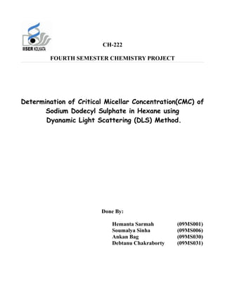 CH-222

        FOURTH SEMESTER CHEMISTRY PROJECT




Determination of Critical Micellar Concentration(CMC) of
       Sodium Dodecyl Sulphate in Hexane using
       Dyanamic Light Scattering (DLS) Method.




                        Done By:

                           Hemanta Sarmah        (09MS001)
                           Soumalya Sinha        (09MS006)
                           Ankan Bag             (09MS030)
                           Debtanu Chakraborty   (09MS031)
 