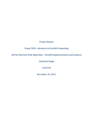 Project Report


             Comp 7850 - Advances in Parallel Computing


All Pair Shortest Path Algorithm – Parallel Implementation and Analysis


                           Inderjeet Singh


                               7667292


                         December 16, 2011
 