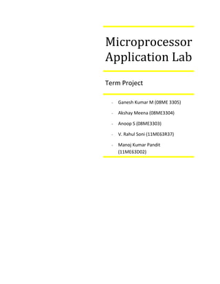 Microprocessor
Application Lab
Term Project

  -   Ganesh Kumar M (08ME 3305)

  -   Akshay Meena (08ME3304)

  -   Anoop S (08ME3303)

  -   V. Rahul Soni (11ME63R37)

  -   Manoj Kumar Pandit
      (11ME63D02)
 