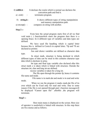 4) stdlib.h :        It declears the routin which is normal use declares the
                                convertion path and find it.
  a) exit()        :        terminates program.

   5)    string.h :           It shows different types of string manipulation
                                   and mamory manipulation path.
  a) strcmp() :            compares on string with another.

  Step 2 :-
                     From here the actual program starts first of all we find
          void main ( ) functionwhich starts the program then there is a
          opening brace. In it different type of variables and data types are
          defined.
                     We have used file handling which is capital letter
          because this is defined in Conio.h in capital letter. *fp and *ft are
          declared as pointer.
                      Ans and choice variables are defined as character data
          type.
                       In struct mark, structure is being declared in which
          different types of data can be stred in this contains character type
          data which is decleare in array.
                      Int type and float type variable also declared after this
          struct mark e is taken which is linked with structure. Outside the
          structure int, char and long int are defined.
                     recsize variables is taken for a long int.
                         The file open through the pointer fp, hence it contains
          file name and mode .
                         File name is in mark.dat and mode is in read and write
          mode.
                       When we run the program it marks mark.dat file of its
          own which can be Used only for read and write. Due to some
          reason if the file is not opened through put( ) function messagewill
          be displayed “Cannot open file” .afterthis ,the program will
          terminate.

        Step3 :-

                        Here main manu is displayed on the screan. Here size
          of operator is usedwhich is linked with structure. In this step there
          are five menus and as follows.
 