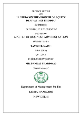 PROJECT REPORT
                  ON
 “A STUDY ON THE GROWTH OF EQUITY
        DERIVATIVES IN INDIA”
              SUBMITTED
       IN PARTIAL FULFILLMENT OF
               DEGREE OF
MASTER OF BUSINESS ADMINISTRATION
             SUBMITTED BY

           TAMSEEL NAJMI
               MBA (GEN)
                2011-2013
         UNDER SUPERVISION OF

       MR. PANKAJ BHARDWAJ
             (Branch Manager)




    Department of Management Studies
          JAMIA HAMDARD
             NEW DELHI
 
