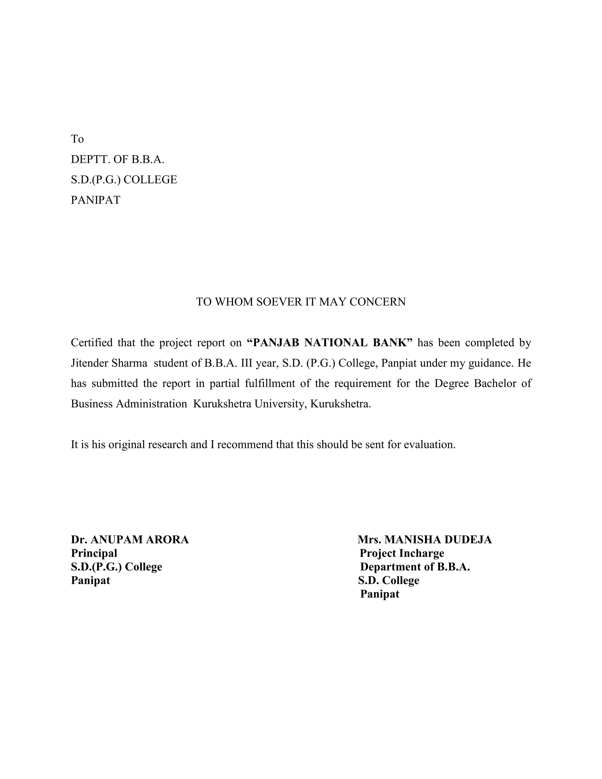 To
DEPTT. OF B.B.A.
S.D.(P.G.) COLLEGE
PANIPAT




                           TO WHOM SOEVER IT MAY CONCERN


Certified that the project report on “PANJAB NATIONAL BANK” has been completed by
Jitender Sharma student of B.B.A. III year, S.D. (P.G.) College, Panpiat under my guidance. He
has submitted the report in partial fulfillment of the requirement for the Degree Bachelor of
Business Administration Kurukshetra University, Kurukshetra.


It is his original research and I recommend that this should be sent for evaluation.




Dr. ANUPAM ARORA                                              Mrs. MANISHA DUDEJA
Principal                                                     Project Incharge
S.D.(P.G.) College                                            Department of B.B.A.
Panipat                                                       S.D. College
                                                              Panipat
 
