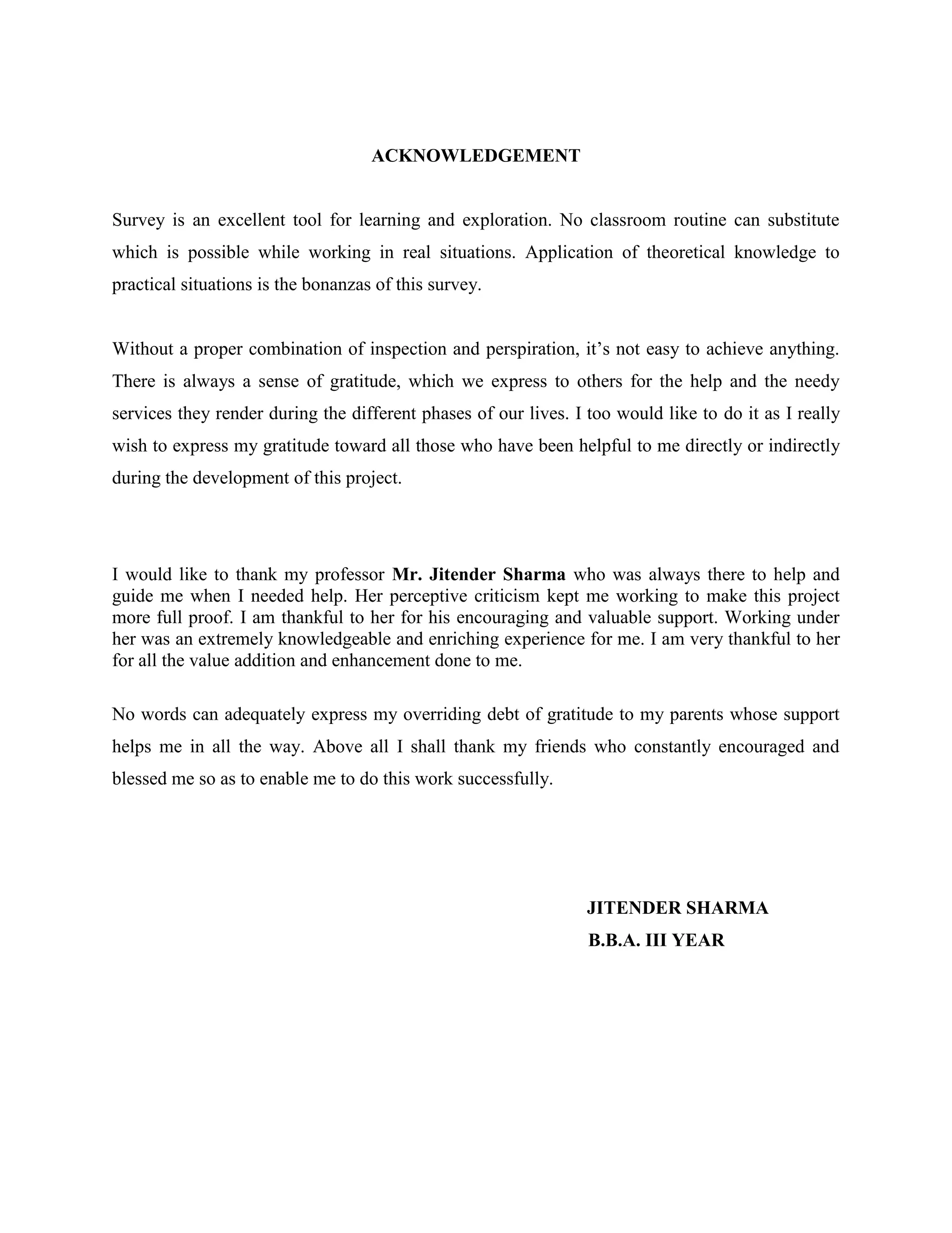 ACKNOWLEDGEMENT


Survey is an excellent tool for learning and exploration. No classroom routine can substitute
which is possible while working in real situations. Application of theoretical knowledge to
practical situations is the bonanzas of this survey.


Without a proper combination of inspection and perspiration, it’s not easy to achieve anything.
There is always a sense of gratitude, which we express to others for the help and the needy
services they render during the different phases of our lives. I too would like to do it as I really
wish to express my gratitude toward all those who have been helpful to me directly or indirectly
during the development of this project.




I would like to thank my professor Mr. Jitender Sharma who was always there to help and
guide me when I needed help. Her perceptive criticism kept me working to make this project
more full proof. I am thankful to her for his encouraging and valuable support. Working under
her was an extremely knowledgeable and enriching experience for me. I am very thankful to her
for all the value addition and enhancement done to me.

No words can adequately express my overriding debt of gratitude to my parents whose support
helps me in all the way. Above all I shall thank my friends who constantly encouraged and
blessed me so as to enable me to do this work successfully.




                                                                 JITENDER SHARMA
                                                                 B.B.A. III YEAR
 