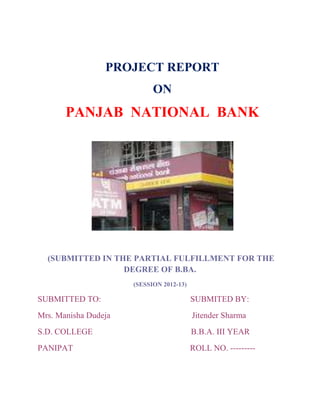 PROJECT REPORT
                            ON
       PANJAB NATIONAL BANK




  (SUBMITTED IN THE PARTIAL FULFILLMENT FOR THE
                  DEGREE OF B.BA.
                      (SESSION 2012-13)

SUBMITTED TO:                             SUBMITED BY:
Mrs. Manisha Dudeja                       Jitender Sharma
S.D. COLLEGE                              B.B.A. III YEAR
PANIPAT                                   ROLL NO. ---------
 