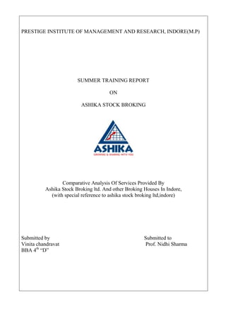 PRESTIGE INSTITUTE OF MANAGEMENT AND RESEARCH, INDORE(M.P)




                        SUMMER TRAINING REPORT

                                      ON

                          ASHIKA STOCK BROKING




                 Comparative Analysis Of Services Provided By
          Ashika Stock Broking ltd. And other Broking Houses In Indore,
            (with special reference to ashika stock broking ltd,indore)




Submitted by                                          Submitted to
Vinita chandravat                                     Prof. Nidhi Sharma
BBA 4th ―D‖
 