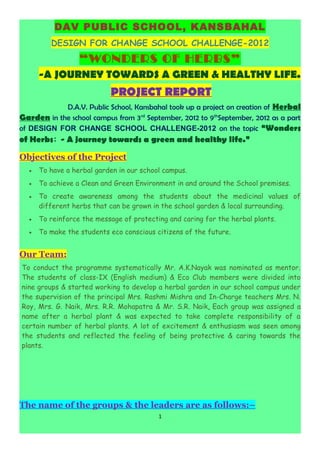 DAV PUBLIC SCHOOL, KANSBAHAL
         DESIGN FOR CHANGE SCHOOL CHALLENGE-2012
                  “WONDERS OF HERBS”
      -A JOURNEY TOWARDS A GREEN & HEALTHY LIFE.
                           PROJECT REPORT
            D.A.V. Public School, Kansbahal took up a project on creation of Herbal
Garden in the school campus from 3 rd September, 2012 to 9thSeptember, 2012 as a part
of DESIGN FOR CHANGE SCHOOL CHALLENGE-2012 on the topic “Wonders
of Herbs: - A journey towards a green and healthy life.”

Objectives of the Project
  •   To have a herbal garden in our school campus.
  •   To achieve a Clean and Green Environment in and around the School premises.
  •   To create awareness among the students about the medicinal values of
      different herbs that can be grown in the school garden & local surrounding.
  •   To reinforce the message of protecting and caring for the herbal plants.
  •   To make the students eco conscious citizens of the future.


Our Team:
To conduct the programme systematically Mr. A.K.Nayak was nominated as mentor.
The students of class-IX (English medium) & Eco Club members were divided into
nine groups & started working to develop a herbal garden in our school campus under
the supervision of the principal Mrs. Rashmi Mishra and In-Charge teachers Mrs. N.
Roy, Mrs. G. Naik, Mrs. R.R. Mohapatra & Mr. S.R. Naik. Each group was assigned a
name after a herbal plant & was expected to take complete responsibility of a
certain number of herbal plants. A lot of excitement & enthusiasm was seen among
the students and reflected the feeling of being protective & caring towards the
plants.




The name of the groups & the leaders are as follows:–
                                          1
 