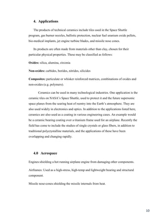 4. Applications

   The products of technical ceramics include tiles used in the Space Shuttle
program, gas burner nozzles, ballistic protection, nuclear fuel uranium oxide pellets,
bio-medical implants, jet engine turbine blades, and missile nose cones.

   Its products are often made from materials other than clay, chosen for their
particular physical properties. These may be classified as follows:

Oxides: silica, alumina, zirconia

Non-oxides: carbides, borides, nitrides, silicides

Composites: particulate or whisker reinforced matrices, combinations of oxides and
non-oxides (e.g. polymers).

       Ceramics can be used in many technological industries. One application is the
ceramic tiles on NASA’s Space Shuttle, used to protect it and the future supersonic
space planes from the searing heat of reentry into the Earth’s atmosphere. They are
also used widely in electronics and optics. In addition to the applications listed here,
ceramics are also used as a coating in various engineering cases. An example would
be a ceramic bearing coating over a titanium frame used for an airplane. Recently the
field has come to include the studies of single crystals or glass fibers, in addition to
traditional polycrystalline materials, and the applications of these have been
overlapping and changing rapidly.




   4.0 Aerospace

Engines:shielding a hot running airplane engine from damaging other components.

Airframes: Used as a high-stress, high-temp and lightweight bearing and structural
component.

Missile nose-cones:shielding the missile internals from heat.




                                                                                           10
 