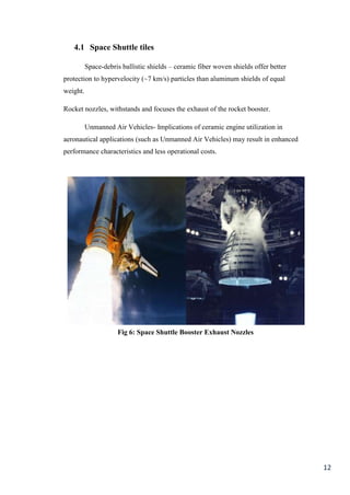 4.1 Space Shuttle tiles

          Space-debris ballistic shields – ceramic fiber woven shields offer better
protection to hypervelocity (~7 km/s) particles than aluminum shields of equal
weight.

Rocket nozzles, withstands and focuses the exhaust of the rocket booster.

          Unmanned Air Vehicles- Implications of ceramic engine utilization in
aeronautical applications (such as Unmanned Air Vehicles) may result in enhanced
performance characteristics and less operational costs.




                     Fig 6: Space Shuttle Booster Exhaust Nozzles




                                                                                      12
 