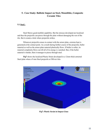 5. Case Study: Ballistic Impact on Steel, Monolithic, Composite
                                Ceramic Tiles


5.1 Steel:-



        Steel Shows good multihit capability. But the stresses developed are localized
and thus the projectile can pierce through the plate without damaging the rest of the
tile. But it creates a hole where projectile strikes.

       Whenever projectile comes in contact with the armor plate, extreme heat is
generated at the contact point. As a result during further course of the projectile, bullet
material as well as the armor plate material plastically flows. If bullet is softer, its
material completely flows out till all of its energy is vanished. But, if the bullet
material is harder, then it manages to pierce through steel.

        Fig7 shows the localized Plastic Strain developed in a 12mm thick armored
Steel plate when a 9 mm Steel projectile at 500 m/s hits




                             Fig7: Plastic Strain in Impact Zone




                                                                                              15
 