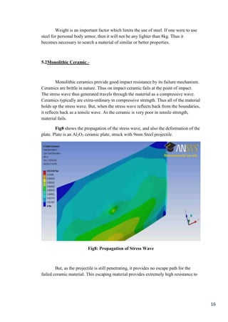 Weight is an important factor which limits the use of steel. If one were to use
steel for personal body armor, then it will not be any lighter than 8kg. Thus it
becomes necessary to search a material of similar or better properties.



5.2Monolithic Ceramic:-



         Monolithic ceramics provide good impact resistance by its failure mechanism.
Ceramics are brittle in nature. Thus on impact ceramic fails at the point of impact.
The stress wave thus generated travels through the material as a compressive wave.
Ceramics typically are extra-ordinary in compressive strength. Thus all of the material
holds up the stress wave. But, when the stress wave reflects back from the boundaries,
it reflects back as a tensile wave. As the ceramic is very poor in tensile strength,
material fails.

        Fig8 shows the propagation of the stress wave, and also the deformation of the
plate. Plate is an Al2O3 ceramic plate, struck with 9mm Steel projectile.




                          Fig8: Propagation of Stress Wave



        But, as the projectile is still penetrating, it provides no escape path for the
failed ceramic material. This escaping material provides extremely high resistance to




                                                                                          16
 