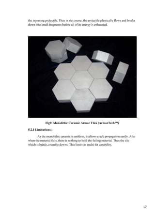 the incoming projectile. Thus in the course, the projectile plastically flows and breaks
down into small fragments before all of its energy is exhausted.




              Fig9: Monolithic Ceramic Armor Tiles (ArmorTech™)

5.2.1 Limitations:

       As the monolithic ceramic is uniform, it allows crack propagation easily. Also
when the material fails, there is nothing to hold the failing material. Thus the tile
which is brittle, crumble downs. This limits its multi-hit capability.




                                                                                           17
 