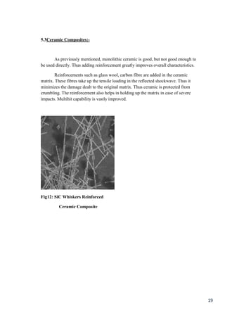 5.3Ceramic Composites:-



       As previously mentioned, monolithic ceramic is good, but not good enough to
be used directly. Thus adding reinforcement greatly improves overall characteristics.

        Reinforcements such as glass wool, carbon fibre are added in the ceramic
matrix. These fibres take up the tensile loading in the reflected shockwave. Thus it
minimizes the damage dealt to the original matrix. Thus ceramic is protected from
crumbling. The reinforcement also helps in holding up the matrix in case of severe
impacts. Multihit capability is vastly improved.




Fig12: SiC Whiskers Reinforced

          Ceramic Composite




                                                                                        19
 