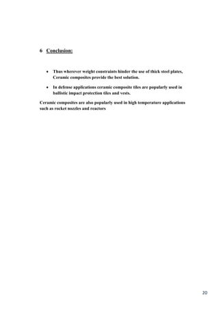 6 Conclusion:


      Thus wherever weight constraints hinder the use of thick steel plates,
      Ceramic composites provide the best solution.

      In defense applications ceramic composite tiles are popularly used in
      ballistic impact protection tiles and vests.

Ceramic composites are also popularly used in high temperature applications
such as rocket nozzles and reactors




                                                                               20
 