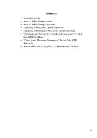 References:

www.google.com
www.en.wikipedia.org/ceramic
www.en.wikipedia.org/composites
University of Wisconsin, Open Courseware
University of Michigan at Ann Arbor, Open Courseware
“Introduction to Advanced 3D Reinforced Composites”: Fredrik
Stig, KTH, Stockholm
“Properties of 3D-woven Composites”: Fredrik Stig, KTH,
Stockholm
Advanced Ceramic Composites: US Department of Defense




                                                               21
 