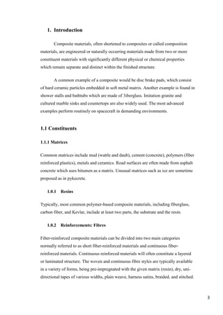 1. Introduction

       Composite materials, often shortened to composites or called composition
materials, are engineered or naturally occurring materials made from two or more
constituent materials with significantly different physical or chemical properties
which remain separate and distinct within the finished structure.

       A common example of a composite would be disc brake pads, which consist
of hard ceramic particles embedded in soft metal matrix. Another example is found in
shower stalls and bathtubs which are made of 3iberglass. Imitation granite and
cultured marble sinks and countertops are also widely used. The most advanced
examples perform routinely on spacecraft in demanding environments.


1.1 Constituents

1.1.1 Matrices

Common matrices include mud (wattle and daub), cement (concrete), polymers (fiber
reinforced plastics), metals and ceramics. Road surfaces are often made from asphalt
concrete which uses bitumen as a matrix. Unusual matrices such as ice are sometime
proposed as in pykecrete.

   1.0.1   Resins

Typically, most common polymer-based composite materials, including fiberglass,
carbon fiber, and Kevlar, include at least two parts, the substrate and the resin.

   1.0.2   Reinforcements: Fibres

Fiber-reinforced composite materials can be divided into two main categories
normally referred to as short fiber-reinforced materials and continuous fiber-
reinforced materials. Continuous reinforced materials will often constitute a layered
or laminated structure. The woven and continuous fibre styles are typically available
in a variety of forms, being pre-impregnated with the given matrix (resin), dry, uni-
directional tapes of various widths, plain weave, harness satins, braided, and stitched.



                                                                                           3
 