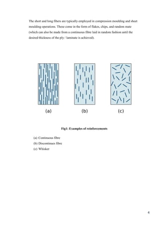 The short and long fibers are typically employed in compression moulding and sheet
moulding operations. These come in the form of flakes, chips, and random mate
(which can also be made from a continuous fibre laid in random fashion until the
desired thickness of the ply / laminate is achieved).




                          Fig1: Examples of reinforcements

   (a) Continuous fibre
   (b) Discontinues fibre
   (c) Whisker




                                                                                     4
 