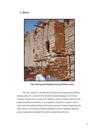 2. History




                  Fig2: Old Egyptian Buildings Showing Reinforcement



       The word “ceramic” is derived from the Greek word κεραμικός (keramikos)
meaning pottery. It is related to the older Indo-European language root “to burn”,
“Ceramic” may be used as a noun in the singular to refer to a ceramic material or the
product of ceramic manufacture, or as an adjective. The plural “ceramics” may be
used to refer the making of things out of ceramic materials. Ceramic engineering, like
many sciences, evolved from a different discipline by today’s standards. Materials
science engineering is grouped with ceramics engineering to this day.




                                                                                         5
 