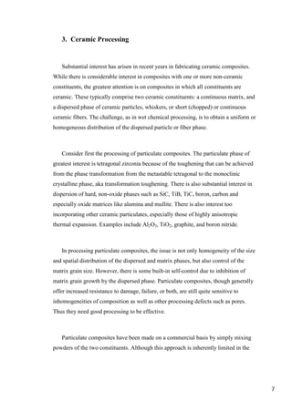 3. Ceramic Processing


    Substantial interest has arisen in recent years in fabricating ceramic composites.
While there is considerable interest in composites with one or more non-ceramic
constituents, the greatest attention is on composites in which all constituents are
ceramic. These typically comprise two ceramic constituents: a continuous matrix, and
a dispersed phase of ceramic particles, whiskers, or short (chopped) or continuous
ceramic fibers. The challenge, as in wet chemical processing, is to obtain a uniform or
homogeneous distribution of the dispersed particle or fiber phase.



    Consider first the processing of particulate composites. The particulate phase of
greatest interest is tetragonal zirconia because of the toughening that can be achieved
from the phase transformation from the metastable tetragonal to the monoclinic
crystalline phase, aka transformation toughening. There is also substantial interest in
dispersion of hard, non-oxide phases such as SiC, TiB, TiC, boron, carbon and
especially oxide matrices like alumina and mullite. There is also interest too
incorporating other ceramic particulates, especially those of highly anisotropic
thermal expansion. Examples include Al2O3, TiO2, graphite, and boron nitride.



    In processing particulate composites, the issue is not only homogeneity of the size
and spatial distribution of the dispersed and matrix phases, but also control of the
matrix grain size. However, there is some built-in self-control due to inhibition of
matrix grain growth by the dispersed phase. Particulate composites, though generally
offer increased resistance to damage, failure, or both, are still quite sensitive to
inhomogeneities of composition as well as other processing defects such as pores.
Thus they need good processing to be effective.



    Particulate composites have been made on a commercial basis by simply mixing
powders of the two constituents. Although this approach is inherently limited in the




                                                                                          7
 