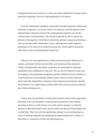 homogeneity that can be achieved, it is the most readily adaptable for existing ceramic
production technology. However, other approaches are of interest.



   From the technological standpoint, a particularly desirable approach to fabricating
particulate composites is to coat the matrix or its precursor onto fine particles of the
dispersed phase with good control of the starting dispersed particle size and the
resultant matrix coating thickness. One should in principle be able to achieve the
ultimate in homogeneity of distribution and thereby optimize composite performance.
This can also have other ramifications, such as allowing more useful composite
performance to be achieved in a body having porosity, which might be desired for
other factors, such as limiting thermal conductivity.




   There are also some opportunities to utilize melt processing for fabrication of
ceramic, particulate, whisker and short-fiber, and continuous-fiber composites.
Clearly, both particulate and whisker composites are conceivable by solid-state
precipitation after solidification of the melt. This can also be obtained in some cases
by sintering, as for precipitation-toughened, partially stabilized zirconia. Similarly, it
is known that one can directionally solidify ceramic eutectic mixtures and hence
obtain uniaxially aligned fiber composites. Such composite processing has typically
been limited to very simple shapes and thus suffers from serious economic problems
due to high machining costs.




   Clearly, there are possibilities of using melt casting for many of these approaches.
Potentially even more desirable is using melt-derived particles. In this method,
quenching is done in a solid solution or in a fine eutectic structure, in which the
particles are then processed by more typical ceramic powder processing methods into
a useful body. There have also been preliminary attempts to use melt spraying as a
means of forming composites by introducing the dispersed particulate, whisker, or
fiber phase in conjunction with the melt spraying process.




                                                                                             8
 