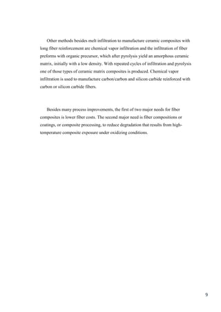 Other methods besides melt infiltration to manufacture ceramic composites with
long fiber reinforcement are chemical vapor infiltration and the infiltration of fiber
preforms with organic precursor, which after pyrolysis yield an amorphous ceramic
matrix, initially with a low density. With repeated cycles of infiltration and pyrolysis
one of those types of ceramic matrix composites is produced. Chemical vapor
infiltration is used to manufacture carbon/carbon and silicon carbide reinforced with
carbon or silicon carbide fibers.




   Besides many process improvements, the first of two major needs for fiber
composites is lower fiber costs. The second major need is fiber compositions or
coatings, or composite processing, to reduce degradation that results from high-
temperature composite exposure under oxidizing conditions.




                                                                                           9
 