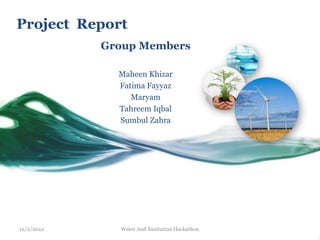 Project Report
            Group Members

              Maheen Khizar
              Fatima Fayyaz
                 Maryam
              Tahreem Iqbal
              Sumbul Zahra




12/2/2012     Water And Sanitation Hackathon
 