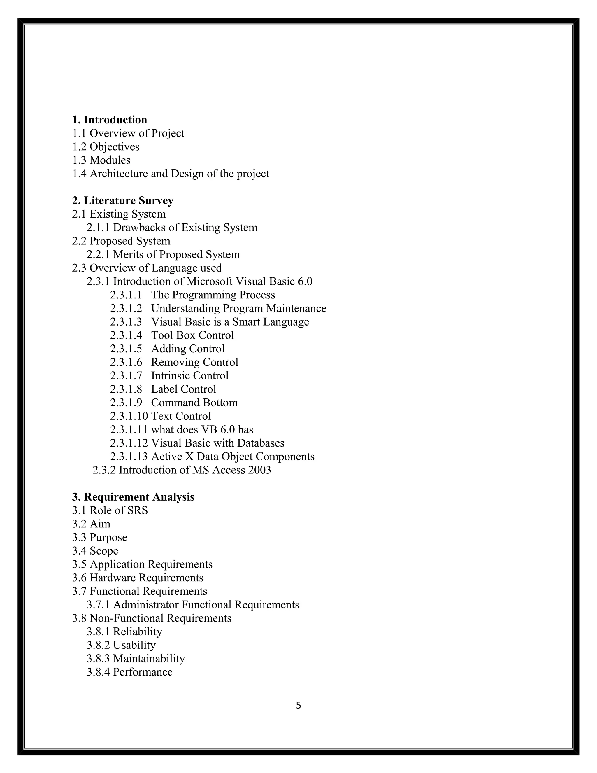 1. Introduction
1.1 Overview of Project
1.2 Objectives
1.3 Modules
1.4 Architecture and Design of the project

2. Literature Survey
2.1 Existing System
   2.1.1 Drawbacks of Existing System
2.2 Proposed System
   2.2.1 Merits of Proposed System
2.3 Overview of Language used
   2.3.1 Introduction of Microsoft Visual Basic 6.0
        2.3.1.1 The Programming Process
        2.3.1.2 Understanding Program Maintenance
        2.3.1.3 Visual Basic is a Smart Language
        2.3.1.4 Tool Box Control
        2.3.1.5 Adding Control
        2.3.1.6 Removing Control
        2.3.1.7 Intrinsic Control
        2.3.1.8 Label Control
        2.3.1.9 Command Bottom
        2.3.1.10 Text Control
        2.3.1.11 what does VB 6.0 has
        2.3.1.12 Visual Basic with Databases
        2.3.1.13 Active X Data Object Components
    2.3.2 Introduction of MS Access 2003

3. Requirement Analysis
3.1 Role of SRS
3.2 Aim
3.3 Purpose
3.4 Scope
3.5 Application Requirements
3.6 Hardware Requirements
3.7 Functional Requirements
   3.7.1 Administrator Functional Requirements
3.8 Non-Functional Requirements
   3.8.1 Reliability
   3.8.2 Usability
   3.8.3 Maintainability
   3.8.4 Performance

                                             5
 