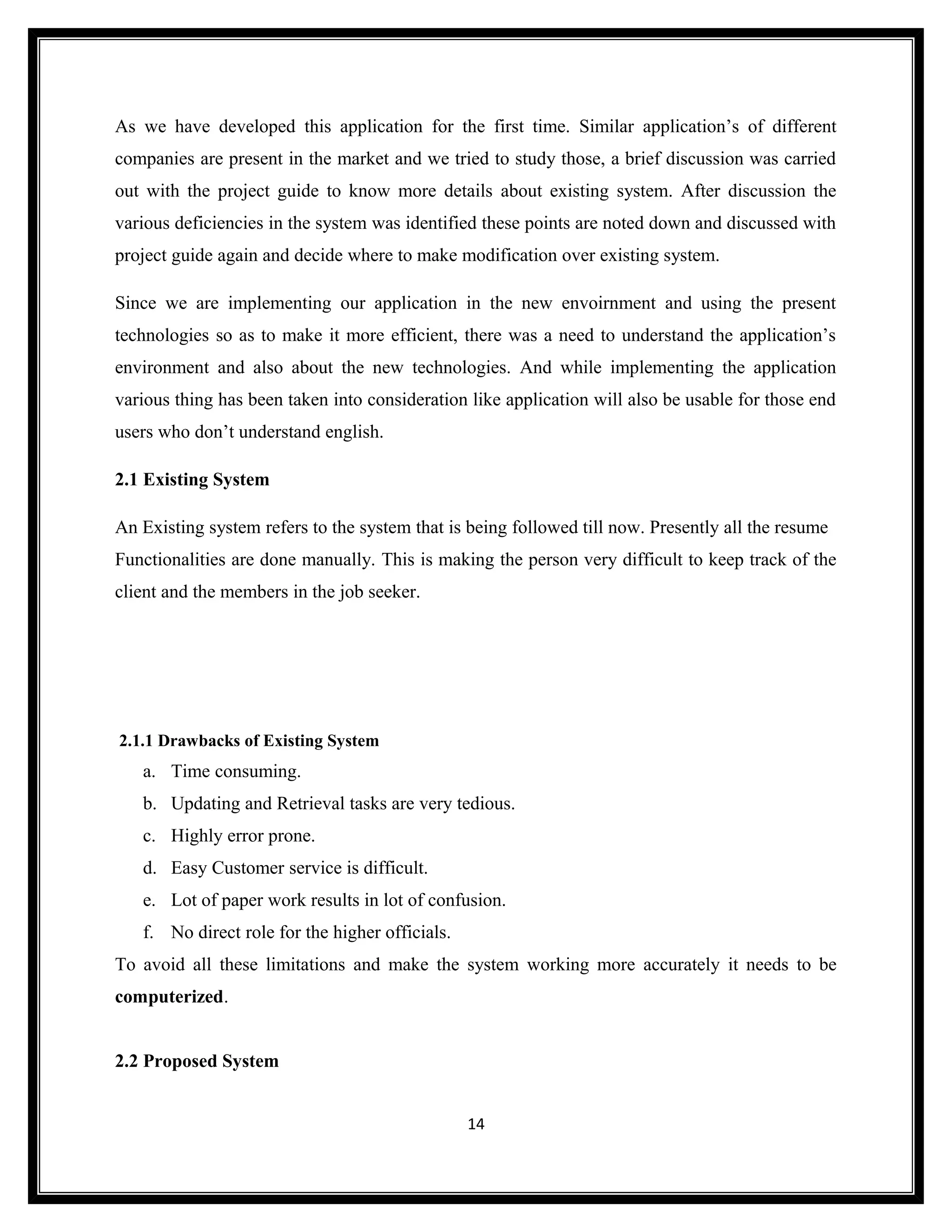As we have developed this application for the first time. Similar application’s of different
companies are present in the market and we tried to study those, a brief discussion was carried
out with the project guide to know more details about existing system. After discussion the
various deficiencies in the system was identified these points are noted down and discussed with
project guide again and decide where to make modification over existing system.

Since we are implementing our application in the new envoirnment and using the present
technologies so as to make it more efficient, there was a need to understand the application’s
environment and also about the new technologies. And while implementing the application
various thing has been taken into consideration like application will also be usable for those end
users who don’t understand english.

2.1 Existing System

An Existing system refers to the system that is being followed till now. Presently all the resume
Functionalities are done manually. This is making the person very difficult to keep track of the
client and the members in the job seeker.




2.1.1 Drawbacks of Existing System
   a. Time consuming.
   b. Updating and Retrieval tasks are very tedious.
   c. Highly error prone.
   d. Easy Customer service is difficult.
   e. Lot of paper work results in lot of confusion.
   f. No direct role for the higher officials.
To avoid all these limitations and make the system working more accurately it needs to be
computerized.


2.2 Proposed System


                                                 14
 