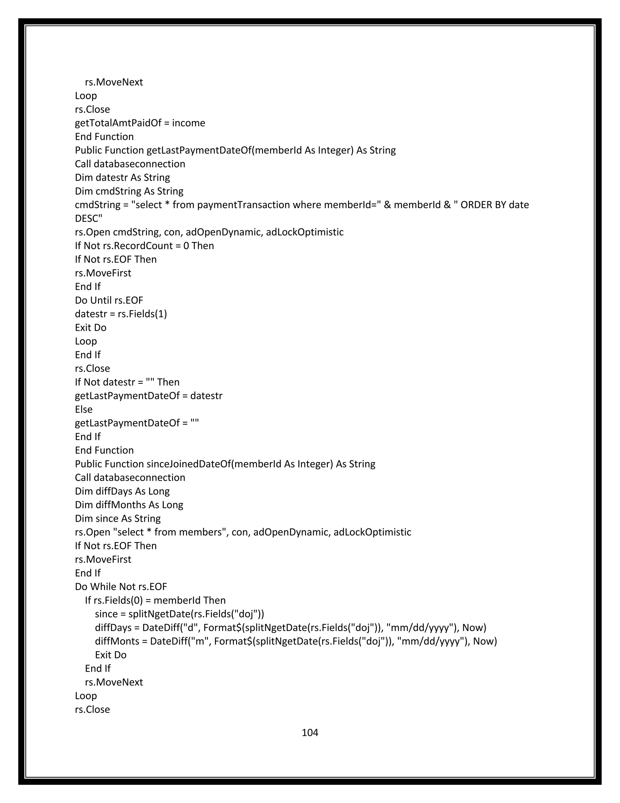 rs.MoveNext
Loop
rs.Close
getTotalAmtPaidOf = income
End Function
Public Function getLastPaymentDateOf(memberId As Integer) As String
Call databaseconnection
Dim datestr As String
Dim cmdString As String
cmdString = "select * from paymentTransaction where memberId=" & memberId & " ORDER BY date
DESC"
rs.Open cmdString, con, adOpenDynamic, adLockOptimistic
If Not rs.RecordCount = 0 Then
If Not rs.EOF Then
rs.MoveFirst
End If
Do Until rs.EOF
datestr = rs.Fields(1)
Exit Do
Loop
End If
rs.Close
If Not datestr = "" Then
getLastPaymentDateOf = datestr
Else
getLastPaymentDateOf = ""
End If
End Function
Public Function sinceJoinedDateOf(memberId As Integer) As String
Call databaseconnection
Dim diffDays As Long
Dim diffMonths As Long
Dim since As String
rs.Open "select * from members", con, adOpenDynamic, adLockOptimistic
If Not rs.EOF Then
rs.MoveFirst
End If
Do While Not rs.EOF
   If rs.Fields(0) = memberId Then
      since = splitNgetDate(rs.Fields("doj"))
      diffDays = DateDiff("d", Format$(splitNgetDate(rs.Fields("doj")), "mm/dd/yyyy"), Now)
      diffMonts = DateDiff("m", Format$(splitNgetDate(rs.Fields("doj")), "mm/dd/yyyy"), Now)
      Exit Do
   End If
   rs.MoveNext
Loop
rs.Close

                                             104
 