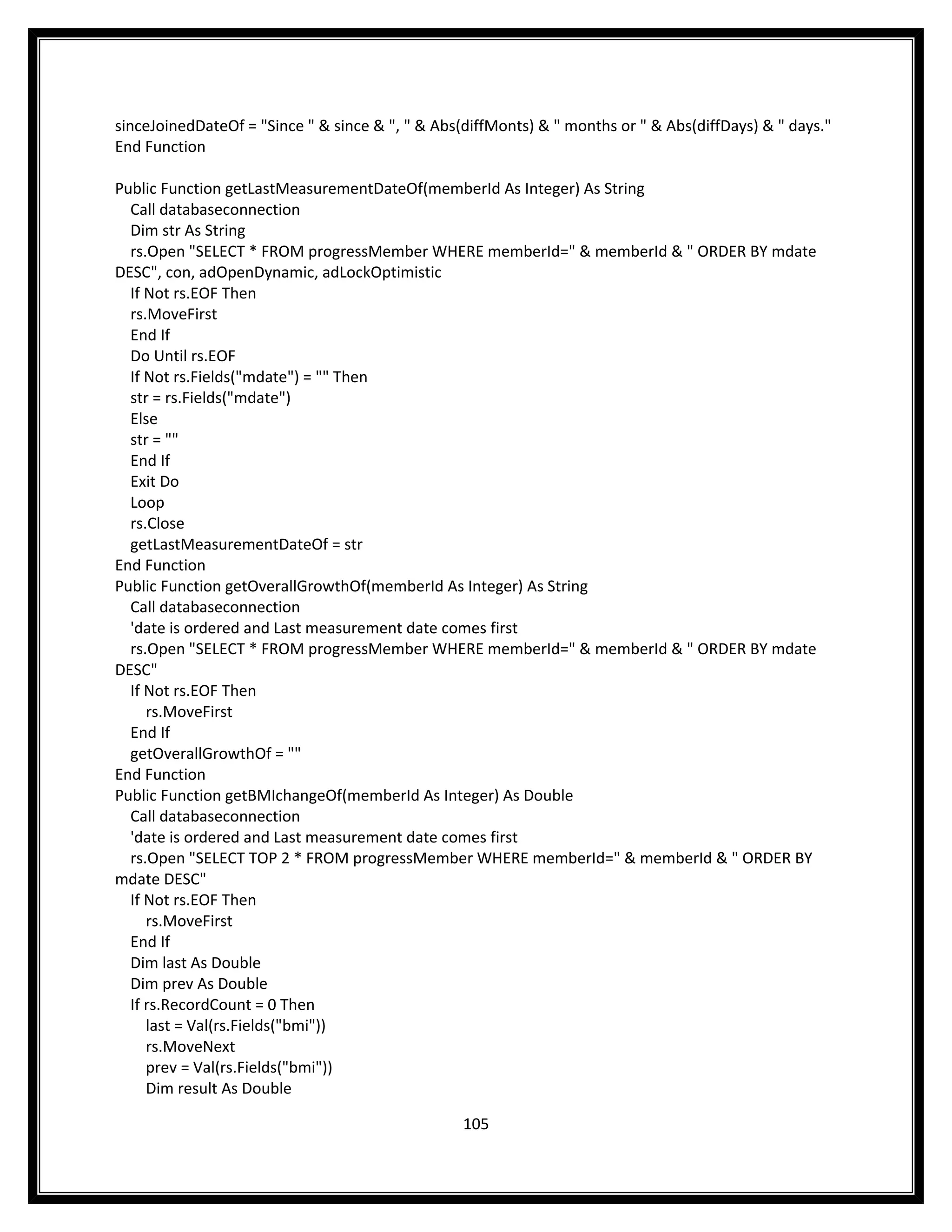 sinceJoinedDateOf = "Since " & since & ", " & Abs(diffMonts) & " months or " & Abs(diffDays) & " days."
End Function

Public Function getLastMeasurementDateOf(memberId As Integer) As String
  Call databaseconnection
  Dim str As String
  rs.Open "SELECT * FROM progressMember WHERE memberId=" & memberId & " ORDER BY mdate
DESC", con, adOpenDynamic, adLockOptimistic
  If Not rs.EOF Then
  rs.MoveFirst
  End If
  Do Until rs.EOF
  If Not rs.Fields("mdate") = "" Then
  str = rs.Fields("mdate")
  Else
  str = ""
  End If
  Exit Do
  Loop
  rs.Close
  getLastMeasurementDateOf = str
End Function
Public Function getOverallGrowthOf(memberId As Integer) As String
  Call databaseconnection
  'date is ordered and Last measurement date comes first
  rs.Open "SELECT * FROM progressMember WHERE memberId=" & memberId & " ORDER BY mdate
DESC"
  If Not rs.EOF Then
     rs.MoveFirst
  End If
  getOverallGrowthOf = ""
End Function
Public Function getBMIchangeOf(memberId As Integer) As Double
  Call databaseconnection
  'date is ordered and Last measurement date comes first
  rs.Open "SELECT TOP 2 * FROM progressMember WHERE memberId=" & memberId & " ORDER BY
mdate DESC"
  If Not rs.EOF Then
     rs.MoveFirst
  End If
  Dim last As Double
  Dim prev As Double
  If rs.RecordCount = 0 Then
     last = Val(rs.Fields("bmi"))
     rs.MoveNext
     prev = Val(rs.Fields("bmi"))
     Dim result As Double

                                                  105
 