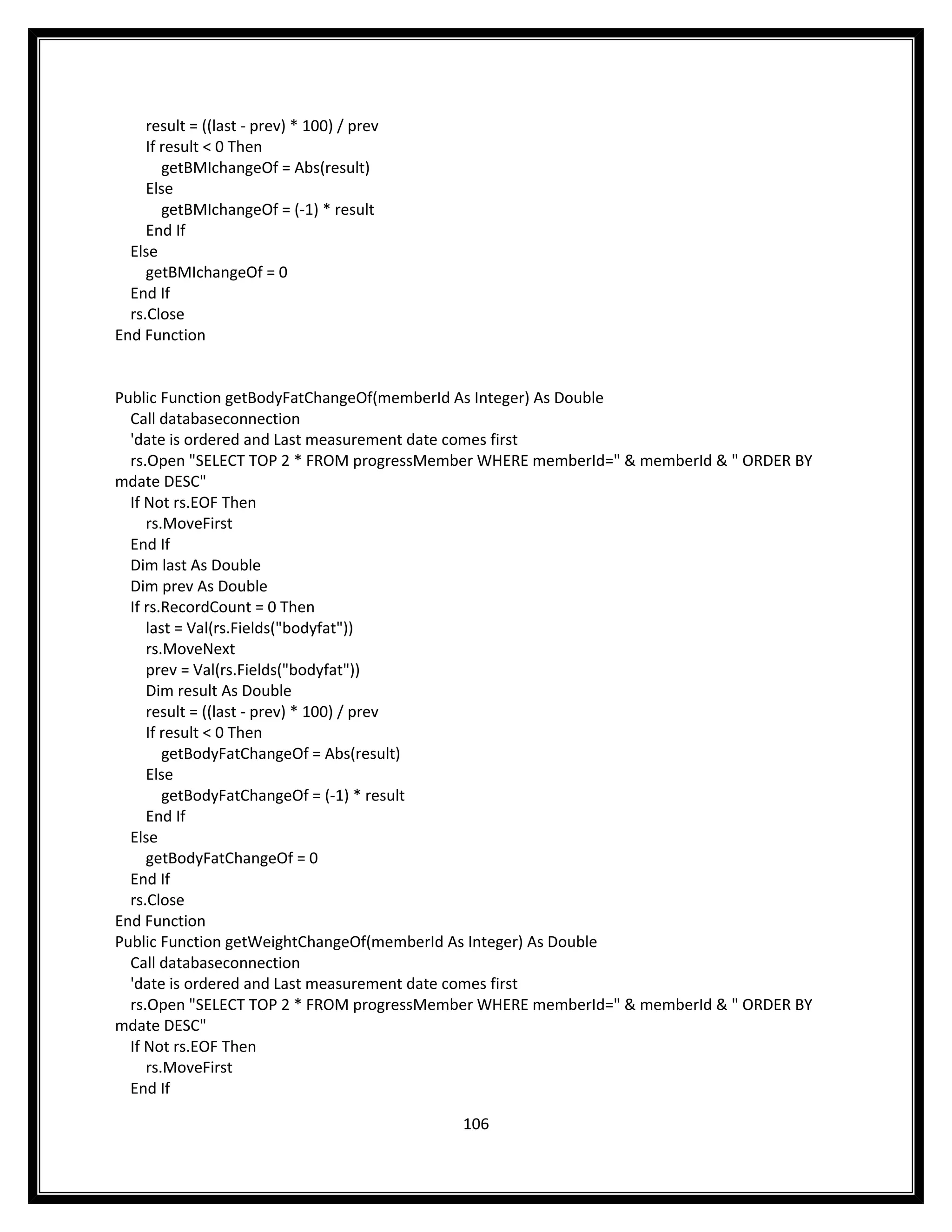result = ((last - prev) * 100) / prev
     If result < 0 Then
        getBMIchangeOf = Abs(result)
     Else
        getBMIchangeOf = (-1) * result
     End If
  Else
     getBMIchangeOf = 0
  End If
  rs.Close
End Function


Public Function getBodyFatChangeOf(memberId As Integer) As Double
  Call databaseconnection
  'date is ordered and Last measurement date comes first
  rs.Open "SELECT TOP 2 * FROM progressMember WHERE memberId=" & memberId & " ORDER BY
mdate DESC"
  If Not rs.EOF Then
     rs.MoveFirst
  End If
  Dim last As Double
  Dim prev As Double
  If rs.RecordCount = 0 Then
     last = Val(rs.Fields("bodyfat"))
     rs.MoveNext
     prev = Val(rs.Fields("bodyfat"))
     Dim result As Double
     result = ((last - prev) * 100) / prev
     If result < 0 Then
        getBodyFatChangeOf = Abs(result)
     Else
        getBodyFatChangeOf = (-1) * result
     End If
  Else
     getBodyFatChangeOf = 0
  End If
  rs.Close
End Function
Public Function getWeightChangeOf(memberId As Integer) As Double
  Call databaseconnection
  'date is ordered and Last measurement date comes first
  rs.Open "SELECT TOP 2 * FROM progressMember WHERE memberId=" & memberId & " ORDER BY
mdate DESC"
  If Not rs.EOF Then
     rs.MoveFirst
  End If

                                             106
 