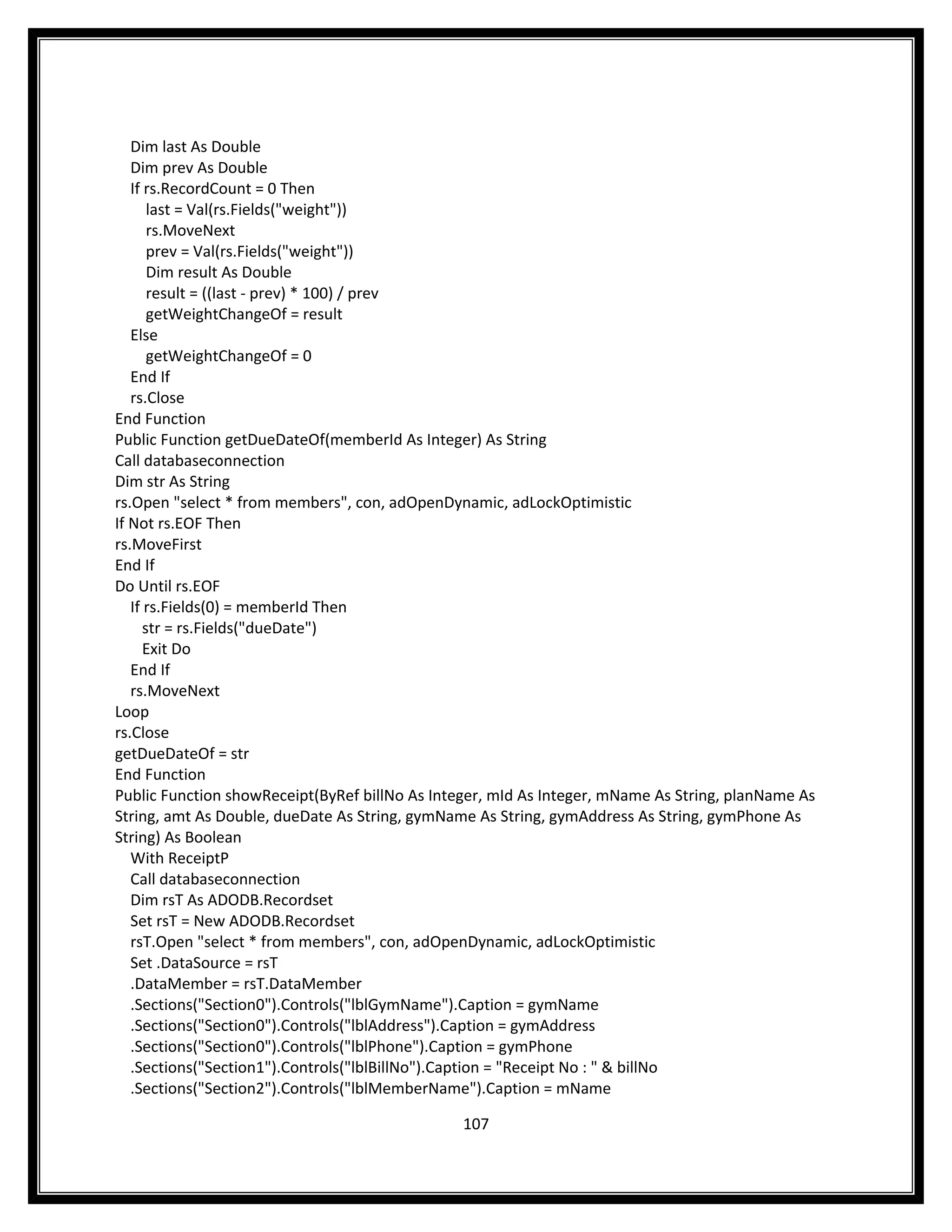 Dim last As Double
   Dim prev As Double
   If rs.RecordCount = 0 Then
       last = Val(rs.Fields("weight"))
       rs.MoveNext
       prev = Val(rs.Fields("weight"))
       Dim result As Double
       result = ((last - prev) * 100) / prev
       getWeightChangeOf = result
   Else
       getWeightChangeOf = 0
   End If
   rs.Close
End Function
Public Function getDueDateOf(memberId As Integer) As String
Call databaseconnection
Dim str As String
rs.Open "select * from members", con, adOpenDynamic, adLockOptimistic
If Not rs.EOF Then
rs.MoveFirst
End If
Do Until rs.EOF
   If rs.Fields(0) = memberId Then
      str = rs.Fields("dueDate")
      Exit Do
   End If
   rs.MoveNext
Loop
rs.Close
getDueDateOf = str
End Function
Public Function showReceipt(ByRef billNo As Integer, mId As Integer, mName As String, planName As
String, amt As Double, dueDate As String, gymName As String, gymAddress As String, gymPhone As
String) As Boolean
   With ReceiptP
   Call databaseconnection
   Dim rsT As ADODB.Recordset
   Set rsT = New ADODB.Recordset
   rsT.Open "select * from members", con, adOpenDynamic, adLockOptimistic
   Set .DataSource = rsT
   .DataMember = rsT.DataMember
   .Sections("Section0").Controls("lblGymName").Caption = gymName
   .Sections("Section0").Controls("lblAddress").Caption = gymAddress
   .Sections("Section0").Controls("lblPhone").Caption = gymPhone
   .Sections("Section1").Controls("lblBillNo").Caption = "Receipt No : " & billNo
   .Sections("Section2").Controls("lblMemberName").Caption = mName

                                                107
 