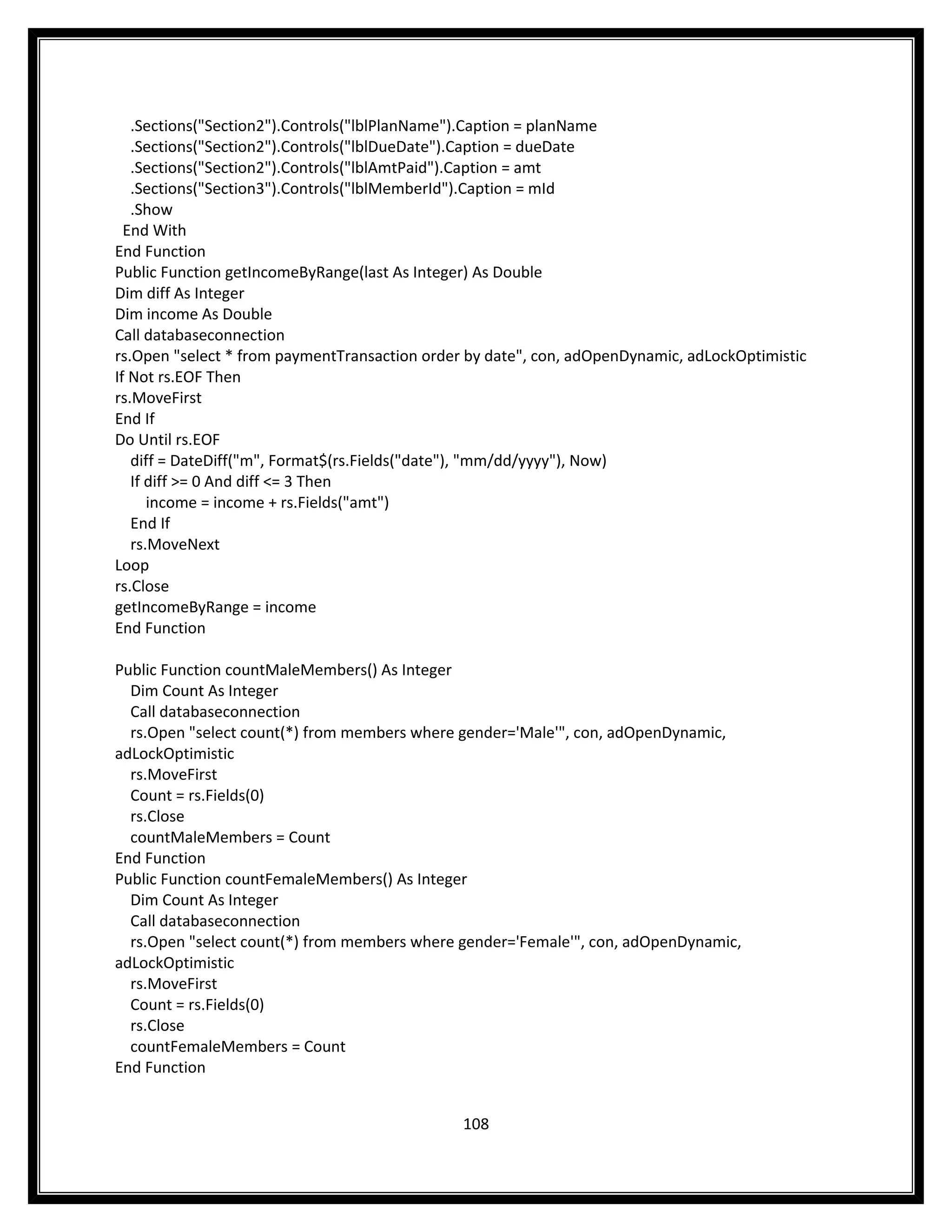 .Sections("Section2").Controls("lblPlanName").Caption = planName
   .Sections("Section2").Controls("lblDueDate").Caption = dueDate
   .Sections("Section2").Controls("lblAmtPaid").Caption = amt
   .Sections("Section3").Controls("lblMemberId").Caption = mId
   .Show
  End With
End Function
Public Function getIncomeByRange(last As Integer) As Double
Dim diff As Integer
Dim income As Double
Call databaseconnection
rs.Open "select * from paymentTransaction order by date", con, adOpenDynamic, adLockOptimistic
If Not rs.EOF Then
rs.MoveFirst
End If
Do Until rs.EOF
   diff = DateDiff("m", Format$(rs.Fields("date"), "mm/dd/yyyy"), Now)
   If diff >= 0 And diff <= 3 Then
      income = income + rs.Fields("amt")
   End If
   rs.MoveNext
Loop
rs.Close
getIncomeByRange = income
End Function

Public Function countMaleMembers() As Integer
  Dim Count As Integer
  Call databaseconnection
  rs.Open "select count(*) from members where gender='Male'", con, adOpenDynamic,
adLockOptimistic
  rs.MoveFirst
  Count = rs.Fields(0)
  rs.Close
  countMaleMembers = Count
End Function
Public Function countFemaleMembers() As Integer
  Dim Count As Integer
  Call databaseconnection
  rs.Open "select count(*) from members where gender='Female'", con, adOpenDynamic,
adLockOptimistic
  rs.MoveFirst
  Count = rs.Fields(0)
  rs.Close
  countFemaleMembers = Count
End Function


                                               108
 