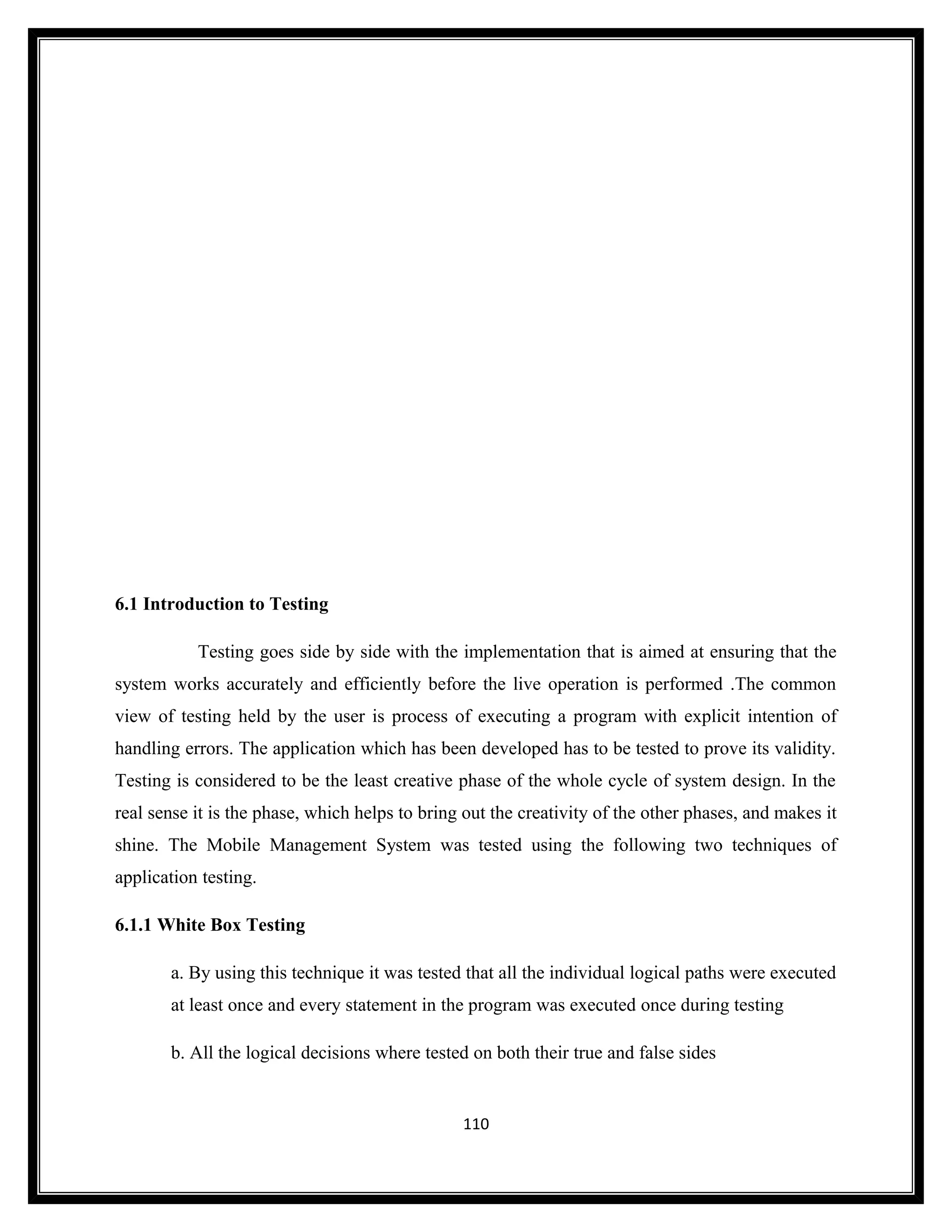 6.1 Introduction to Testing

           Testing goes side by side with the implementation that is aimed at ensuring that the
system works accurately and efficiently before the live operation is performed .The common
view of testing held by the user is process of executing a program with explicit intention of
handling errors. The application which has been developed has to be tested to prove its validity.
Testing is considered to be the least creative phase of the whole cycle of system design. In the
real sense it is the phase, which helps to bring out the creativity of the other phases, and makes it
shine. The Mobile Management System was tested using the following two techniques of
application testing.

6.1.1 White Box Testing

       a. By using this technique it was tested that all the individual logical paths were executed
       at least once and every statement in the program was executed once during testing

       b. All the logical decisions where tested on both their true and false sides


                                                110
 