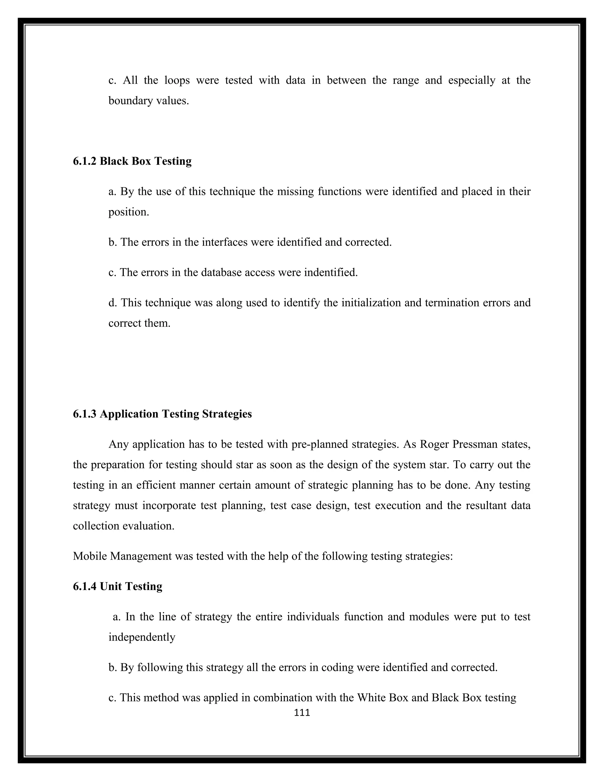 c. All the loops were tested with data in between the range and especially at the
       boundary values.




6.1.2 Black Box Testing

       a. By the use of this technique the missing functions were identified and placed in their
       position.

       b. The errors in the interfaces were identified and corrected.

       c. The errors in the database access were indentified.

       d. This technique was along used to identify the initialization and termination errors and
       correct them.




6.1.3 Application Testing Strategies

       Any application has to be tested with pre-planned strategies. As Roger Pressman states,
the preparation for testing should star as soon as the design of the system star. To carry out the
testing in an efficient manner certain amount of strategic planning has to be done. Any testing
strategy must incorporate test planning, test case design, test execution and the resultant data
collection evaluation.

Mobile Management was tested with the help of the following testing strategies:

6.1.4 Unit Testing

        a. In the line of strategy the entire individuals function and modules were put to test
       independently

       b. By following this strategy all the errors in coding were identified and corrected.

       c. This method was applied in combination with the White Box and Black Box testing
                                               111
 