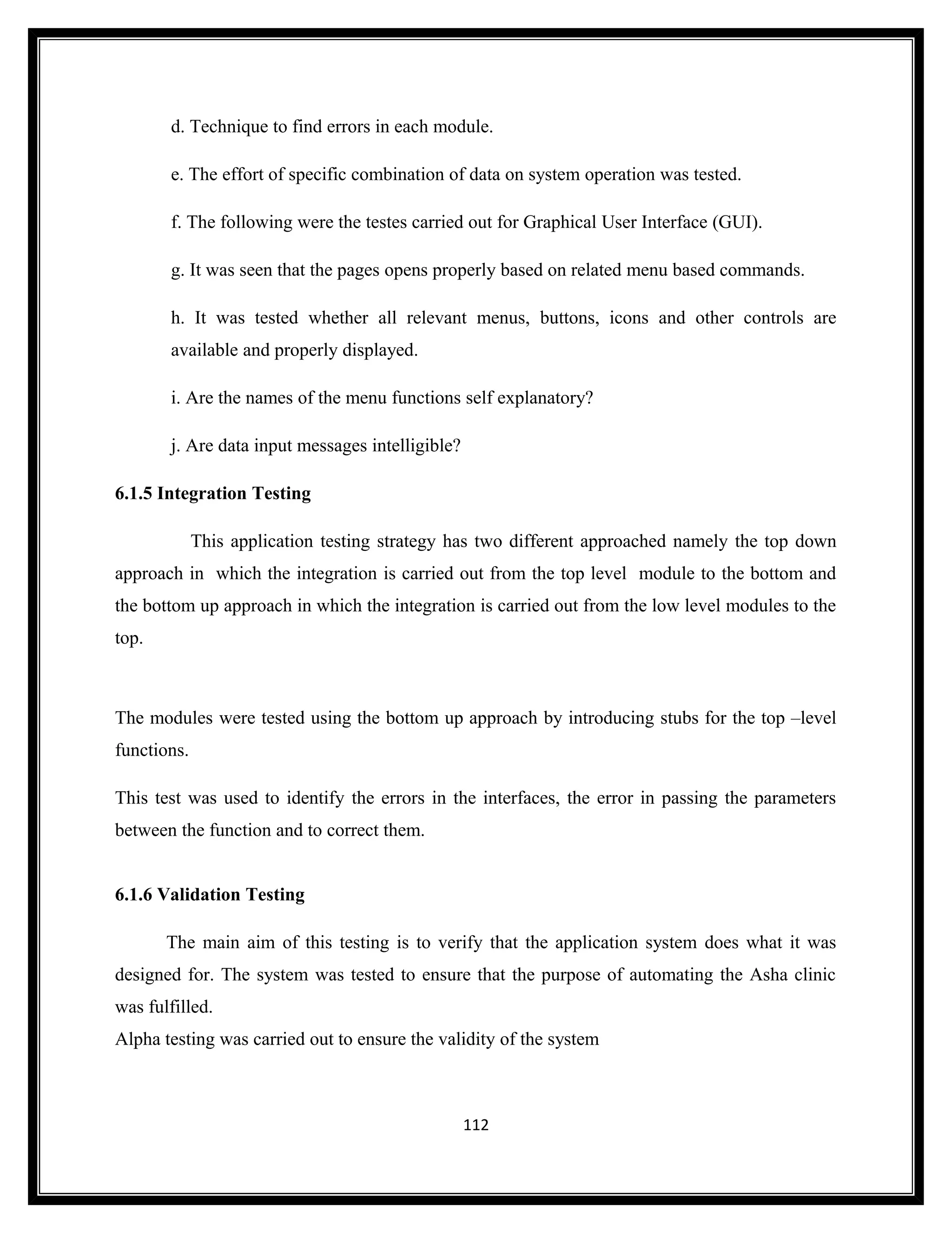 d. Technique to find errors in each module.

       e. The effort of specific combination of data on system operation was tested.

       f. The following were the testes carried out for Graphical User Interface (GUI).

       g. It was seen that the pages opens properly based on related menu based commands.

       h. It was tested whether all relevant menus, buttons, icons and other controls are
       available and properly displayed.

       i. Are the names of the menu functions self explanatory?

       j. Are data input messages intelligible?

6.1.5 Integration Testing

             This application testing strategy has two different approached namely the top down
approach in which the integration is carried out from the top level module to the bottom and
the bottom up approach in which the integration is carried out from the low level modules to the
top.



The modules were tested using the bottom up approach by introducing stubs for the top –level
functions.

This test was used to identify the errors in the interfaces, the error in passing the parameters
between the function and to correct them.


6.1.6 Validation Testing

       The main aim of this testing is to verify that the application system does what it was
designed for. The system was tested to ensure that the purpose of automating the Asha clinic
was fulfilled.
Alpha testing was carried out to ensure the validity of the system



                                                  112
 
